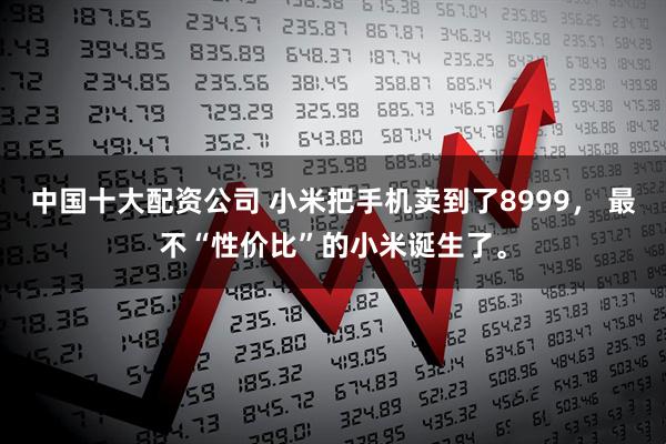 中国十大配资公司 小米把手机卖到了8999， 最不“性价比”的小米诞生了。
