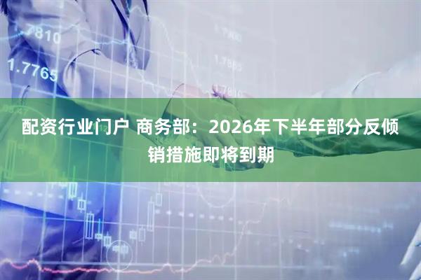 配资行业门户 商务部：2026年下半年部分反倾销措施即将到期