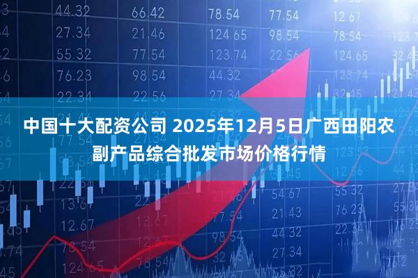 中国十大配资公司 2025年12月5日广西田阳农副产品综合批发市场价格行情