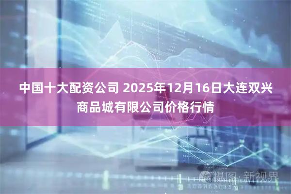 中国十大配资公司 2025年12月16日大连双兴商品城有限公司价格行情