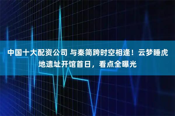 中国十大配资公司 与秦简跨时空相逢！云梦睡虎地遗址开馆首日，看点全曝光