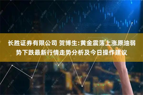 长胜证券有限公司 贺博生:黄金震荡上涨原油弱势下跌最新行情走势分析及今日操作建议