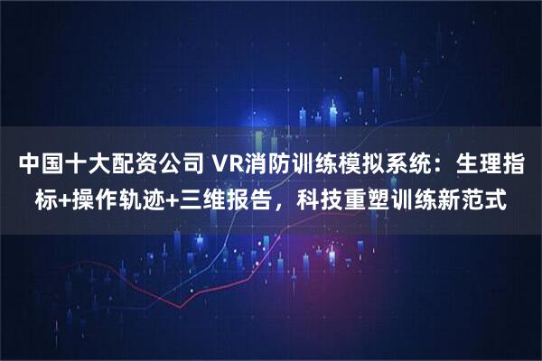 中国十大配资公司 VR消防训练模拟系统：生理指标+操作轨迹+三维报告，科技重塑训练新范式