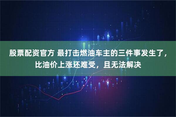 股票配资官方 最打击燃油车主的三件事发生了，比油价上涨还难受，且无法解决