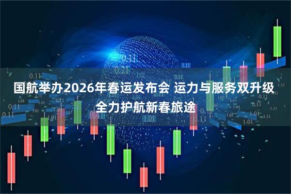 国航举办2026年春运发布会 运力与服务双升级 全力护航新春旅途
