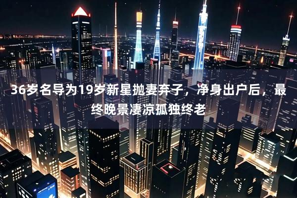 36岁名导为19岁新星抛妻弃子，净身出户后，最终晚景凄凉孤独终老