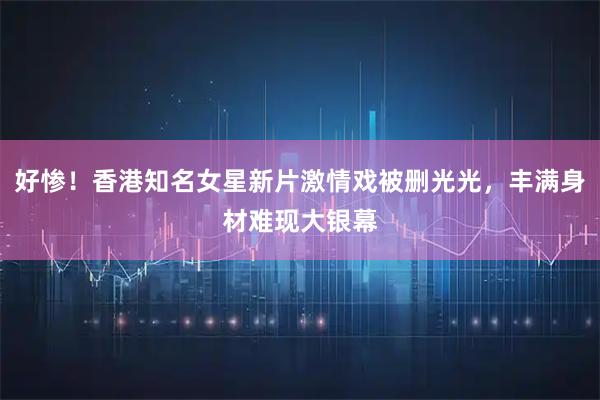 好惨！香港知名女星新片激情戏被删光光，丰满身材难现大银幕