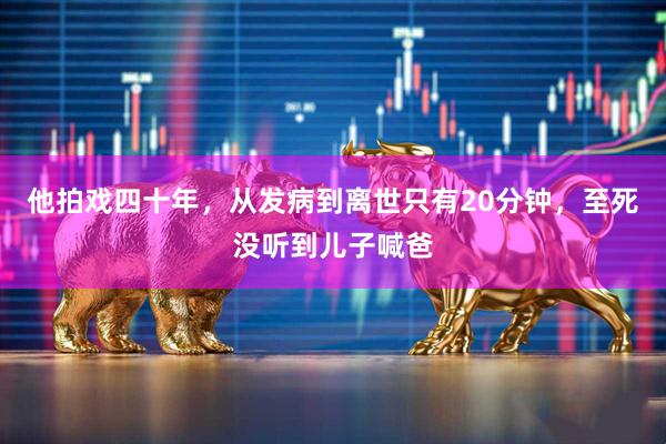 他拍戏四十年，从发病到离世只有20分钟，至死没听到儿子喊爸