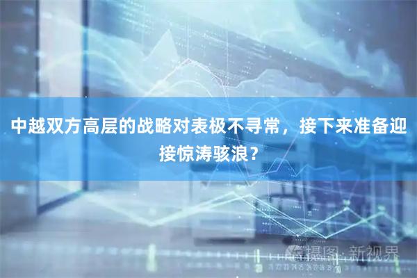 中越双方高层的战略对表极不寻常,接下来准备迎接惊涛骇浪?